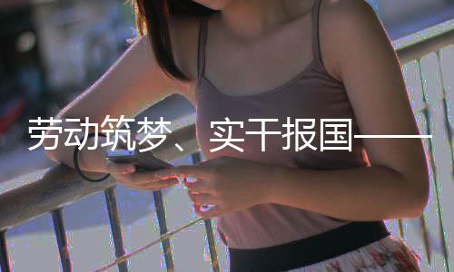 表共命担劳动当干报国筑梦五位产业工人代话使实