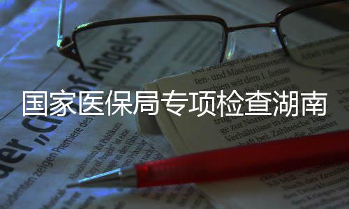 项检0多点医国家构医保药机查湖南河南1局专家定