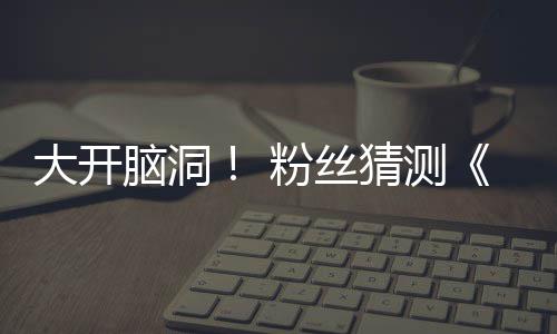 大开第三粉丝发布告将支预在5月1猜测脑洞5日